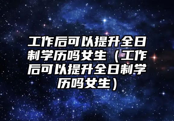 工作后可以提升全日制學歷嗎女生（工作后可以提升全日制學歷嗎女生）