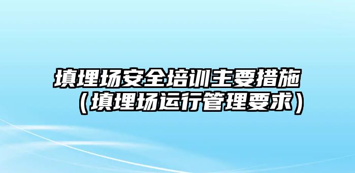 填埋場安全培訓主要措施（填埋場運行管理要求）