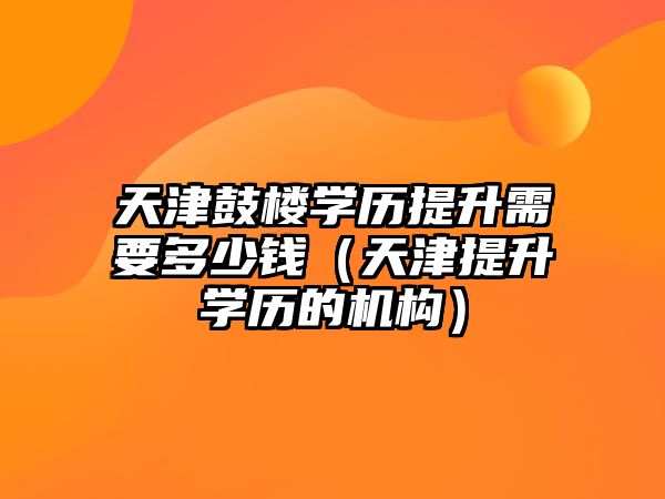 天津鼓樓學歷提升需要多少錢（天津提升學歷的機構）