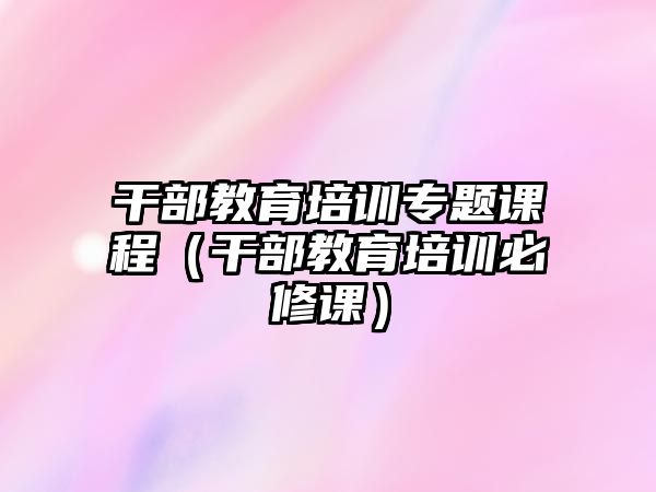 干部教育培訓(xùn)專題課程（干部教育培訓(xùn)必修課）