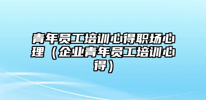 青年員工培訓心得職場心理（企業(yè)青年員工培訓心得）