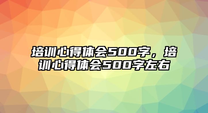 培訓心得體會500字，培訓心得體會500字左右