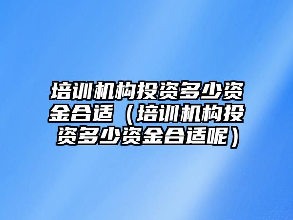 培訓機構投資多少資金合適（培訓機構投資多少資金合適呢）