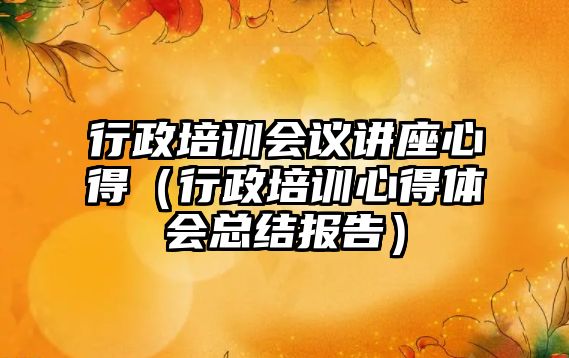 行政培訓會議講座心得（行政培訓心得體會總結報告）