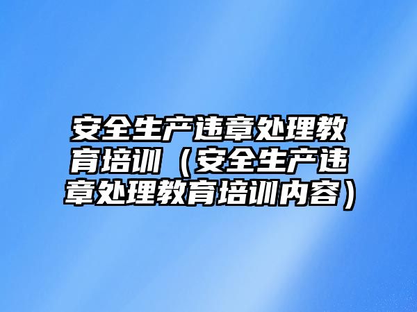 安全生產違章處理教育培訓（安全生產違章處理教育培訓內容）