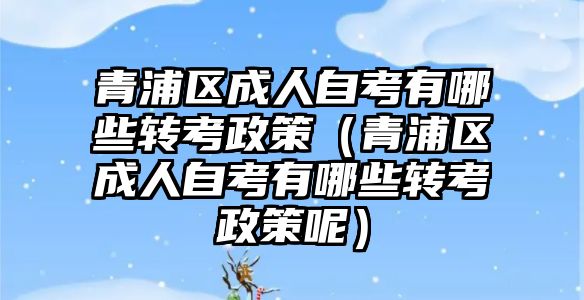 青浦區成人自考有哪些轉考政策（青浦區成人自考有哪些轉考政策呢）