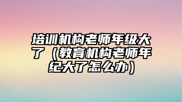 培訓機構老師年級大了（教育機構老師年紀大了怎么辦）