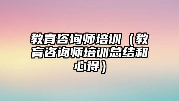 教育咨詢師培訓（教育咨詢師培訓總結和心得）