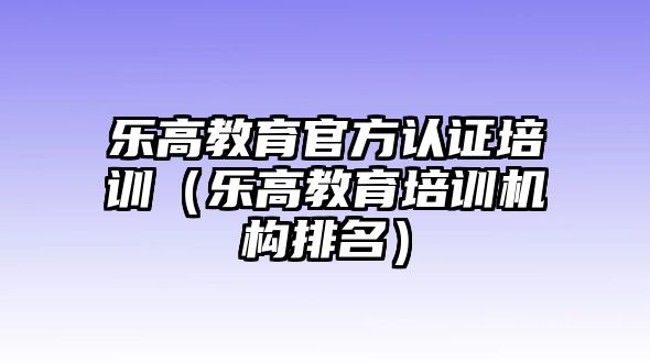 樂高教育官方認(rèn)證培訓(xùn)（樂高教育培訓(xùn)機(jī)構(gòu)排名）