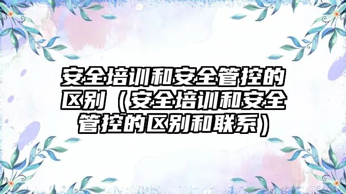 安全培訓和安全管控的區別（安全培訓和安全管控的區別和聯系）