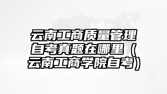 云南工商質量管理自考真題在哪里（云南工商學院自考）