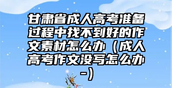 甘肅省成人高考準備過程中找不到好的作文素材怎么辦（成人高考作文沒寫怎么辦-）