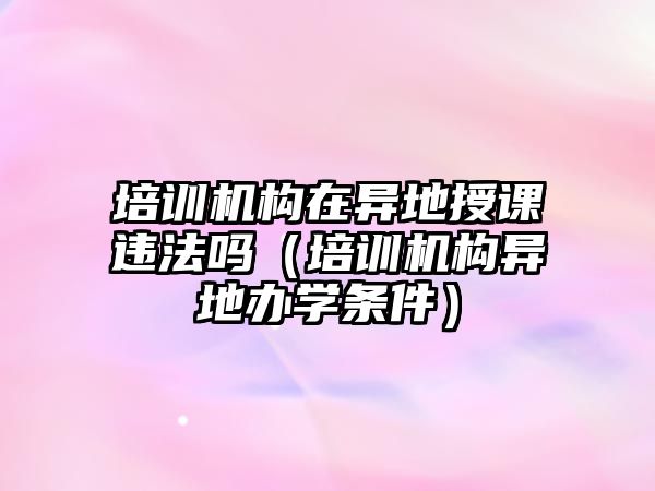 培訓(xùn)機構(gòu)在異地授課違法嗎（培訓(xùn)機構(gòu)異地辦學(xué)條件）