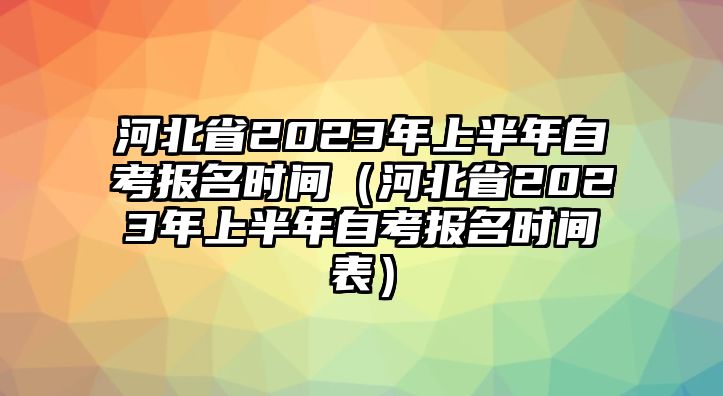 河北省2023年上半年自考報名時間（河北省2023年上半年自考報名時間表）