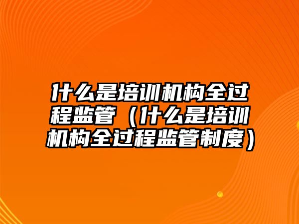 什么是培訓(xùn)機構(gòu)全過程監(jiān)管（什么是培訓(xùn)機構(gòu)全過程監(jiān)管制度）