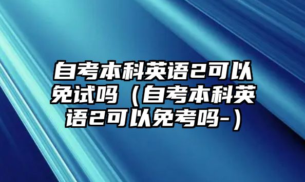 自考本科英語(yǔ)2可以免試嗎（自考本科英語(yǔ)2可以免考嗎-）