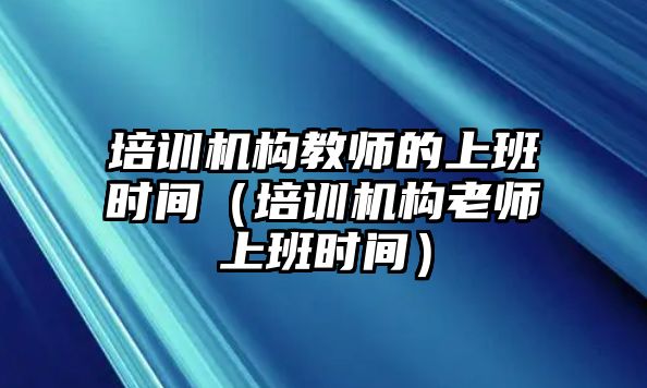 培訓機構教師的上班時間（培訓機構老師上班時間）