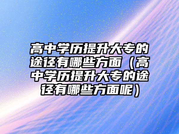 高中學歷提升大專的途徑有哪些方面（高中學歷提升大專的途徑有哪些方面呢）