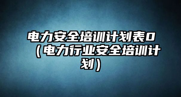 電力安全培訓計劃表0（電力行業安全培訓計劃）