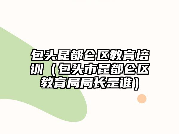 包頭昆都侖區(qū)教育培訓(xùn)（包頭市昆都侖區(qū)教育局局長是誰）