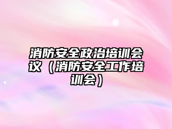 消防安全政治培訓(xùn)會(huì)議（消防安全工作培訓(xùn)會(huì)）