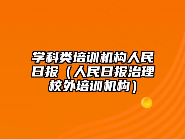 學(xué)科類培訓(xùn)機(jī)構(gòu)人民日?qǐng)?bào)（人民日?qǐng)?bào)治理校外培訓(xùn)機(jī)構(gòu)）