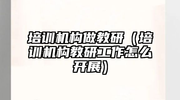 培訓機構做教研（培訓機構教研工作怎么開展）