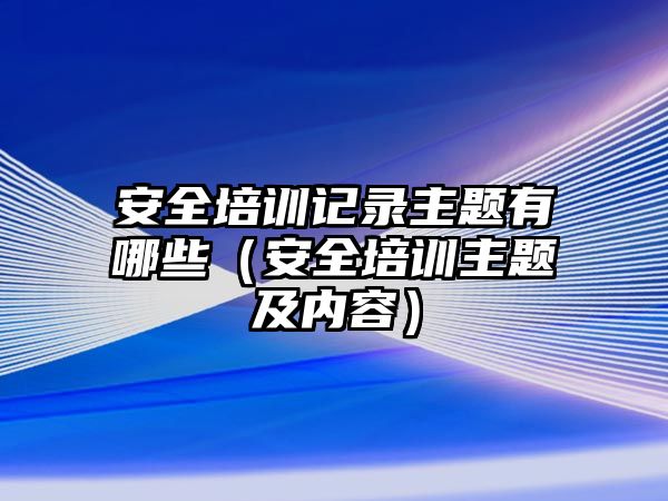 安全培訓記錄主題有哪些（安全培訓主題及內容）