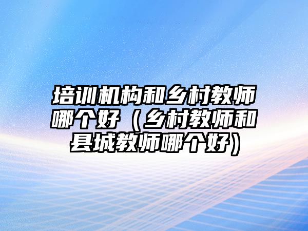 培訓機構和鄉村教師哪個好（鄉村教師和縣城教師哪個好）