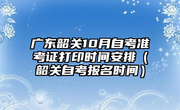 廣東韶關10月自考準考證打印時間安排（韶關自考報名時間）