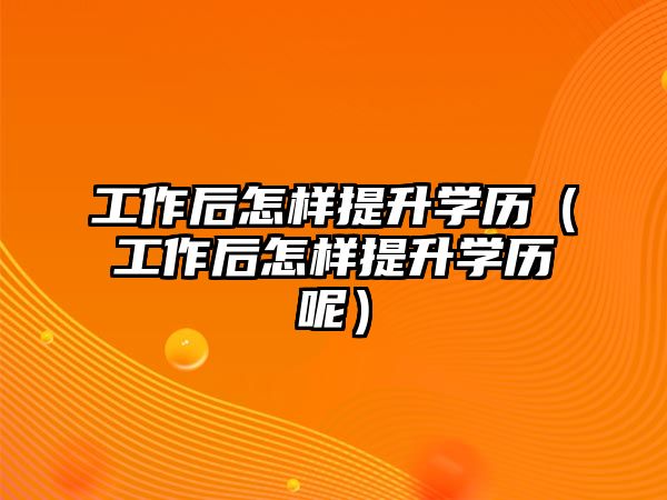 工作后怎樣提升學歷（工作后怎樣提升學歷呢）