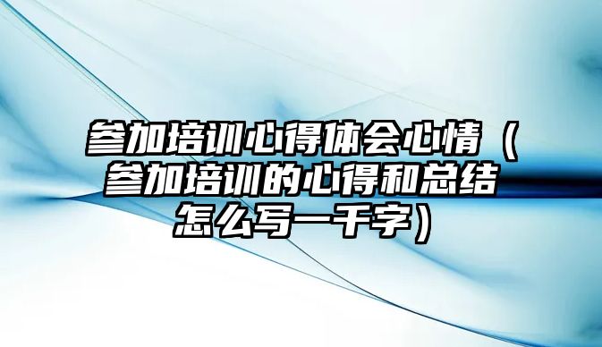 參加培訓心得體會心情（參加培訓的心得和總結怎么寫一千字）