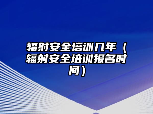 輻射安全培訓(xùn)幾年（輻射安全培訓(xùn)報(bào)名時(shí)間）