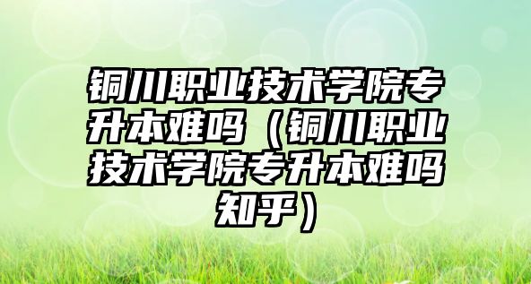 銅川職業技術學院專升本難嗎（銅川職業技術學院專升本難嗎知乎）