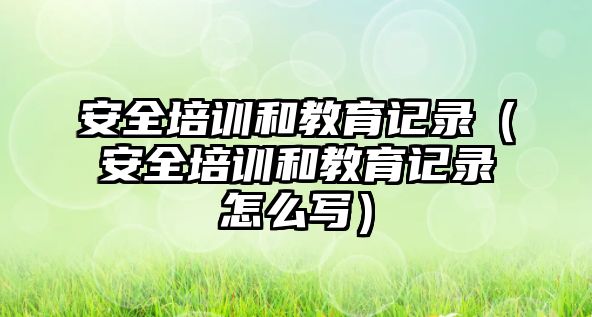 安全培訓(xùn)和教育記錄（安全培訓(xùn)和教育記錄怎么寫）