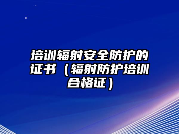 培訓(xùn)輻射安全防護(hù)的證書（輻射防護(hù)培訓(xùn)合格證）