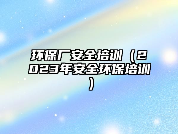 環保廠安全培訓（2023年安全環保培訓）