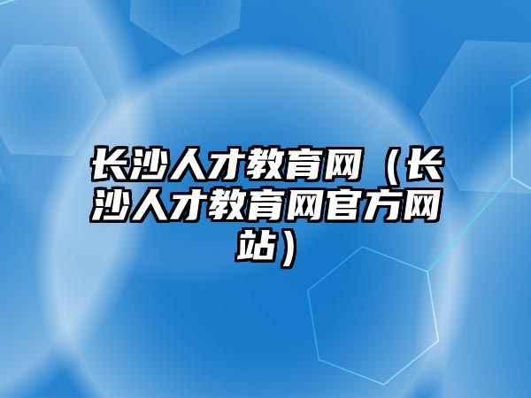 長沙人才教育網(wǎng)（長沙人才教育網(wǎng)官方網(wǎng)站）