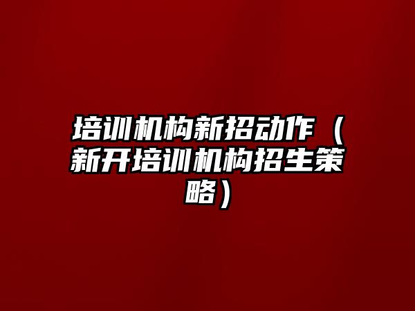 培訓機構新招動作（新開培訓機構招生策略）