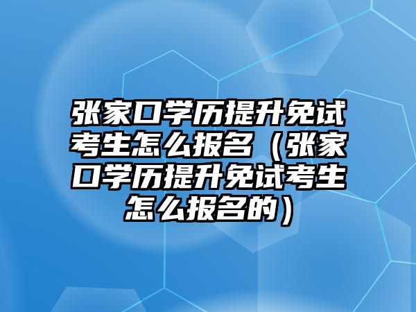 張家口學歷提升免試考生怎么報名（張家口學歷提升免試考生怎么報名的）