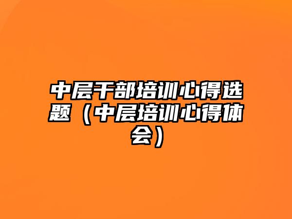 中層干部培訓心得選題（中層培訓心得體會）