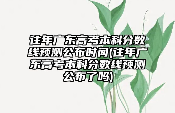 往年廣東高考本科分數線預測公布時間(往年廣東高考本科分數線預測公布了嗎)