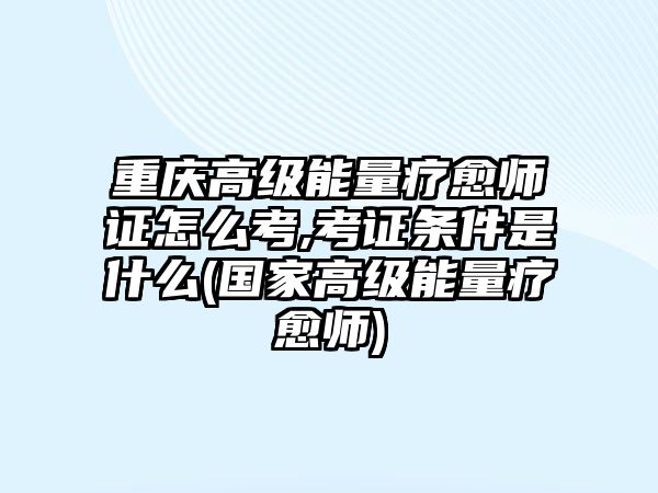 重慶高級能量療愈師證怎么考,考證條件是什么(國家高級能量療愈師)