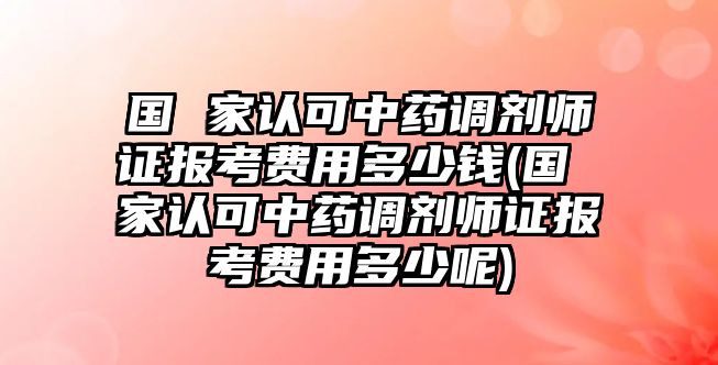 國 家認可中藥調劑師證報考費用多少錢(國 家認可中藥調劑師證報考費用多少呢)