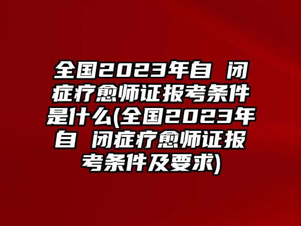 全國2023年自 閉癥療愈師證報(bào)考條件是什么(全國2023年自 閉癥療愈師證報(bào)考條件及要求)