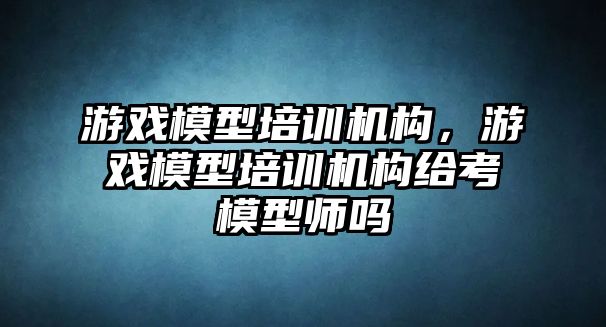 游戲模型培訓機構，游戲模型培訓機構給考模型師嗎