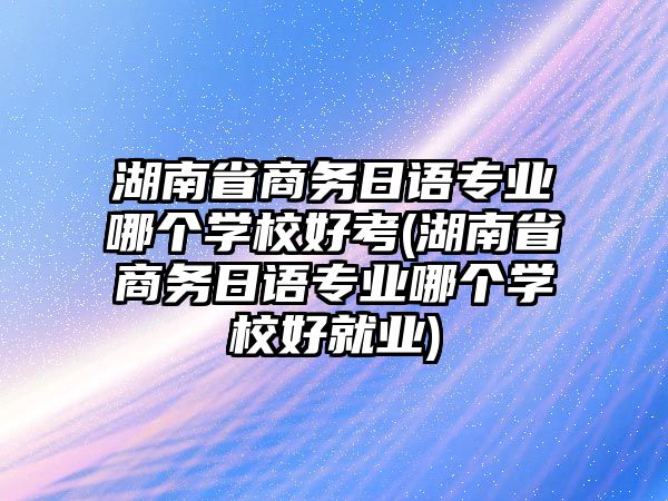 湖南省商務日語專業哪個學校好考(湖南省商務日語專業哪個學校好就業)