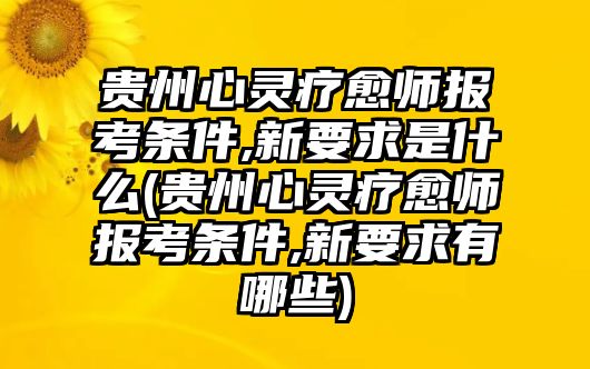 貴州心靈療愈師報考條件,新要求是什么(貴州心靈療愈師報考條件,新要求有哪些)