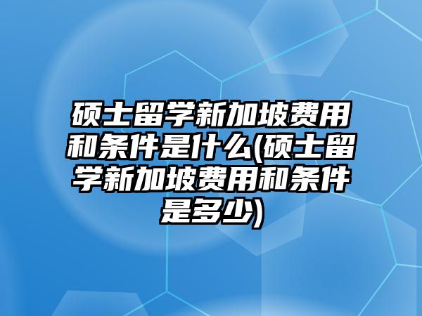 碩士留學新加坡費用和條件是什么(碩士留學新加坡費用和條件是多少)