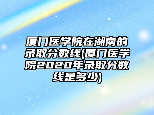 廈門醫學院在湖南的錄取分數線(廈門醫學院2020年錄取分數線是多少)